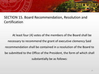 37
SECTION 15. Board Recommendation, Resolution and
Certification
At least four (4) votes of the members of the Board shall be
necessary to recommend the grant of executive clemency Said
recommendation shall be contained in a resolution of the Board to
be submitted to the Office of the President, the form of which shall
substantially be as follows:
 