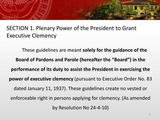 4
SECTION 1. Plenary Power of the President to Grant
Executive Clemency
These guidelines are meant solely for the guidance of the
Board of Pardons and Parole (hereafter the “Board”) in the
performance of its duty to assist the President in exercising the
power of executive clemency (pursuant to Executive Order No. 83
dated January 11, 1937). These guidelines create no vested or
enforceable right in persons applying for clemency. (As amended
by Resolution No 24-4-10)
 