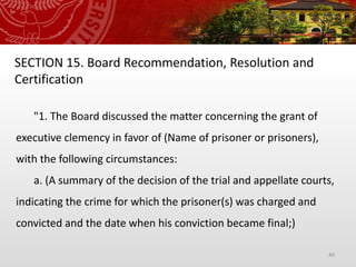 40
SECTION 15. Board Recommendation, Resolution and
Certification
"1. The Board discussed the matter concerning the grant of
executive clemency in favor of (Name of prisoner or prisoners),
with the following circumstances:
a. (A summary of the decision of the trial and appellate courts,
indicating the crime for which the prisoner(s) was charged and
convicted and the date when his conviction became final;)
 