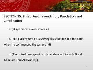 41
SECTION 15. Board Recommendation, Resolution and
Certification
b. (His personal circumstances;)
c. (The place where he is serving his sentence and the date
when he commenced the same; and)
d. (The actual time spent in prison [does not include Good
Conduct Time Allowance];)
 