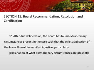 42
SECTION 15. Board Recommendation, Resolution and
Certification
“2. After due deliberation, the Board has found extraordinary
circumstances present in the case such that the strict application of
the law will result in manifest injustice, particularly
(Explanation of what extraordinary circumstances are present);
 