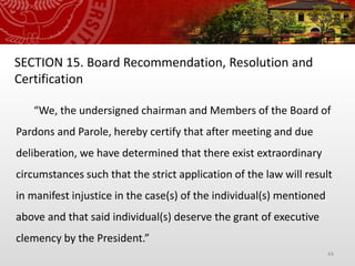 44
SECTION 15. Board Recommendation, Resolution and
Certification
“We, the undersigned chairman and Members of the Board of
Pardons and Parole, hereby certify that after meeting and due
deliberation, we have determined that there exist extraordinary
circumstances such that the strict application of the law will result
in manifest injustice in the case(s) of the individual(s) mentioned
above and that said individual(s) deserve the grant of executive
clemency by the President.”
 