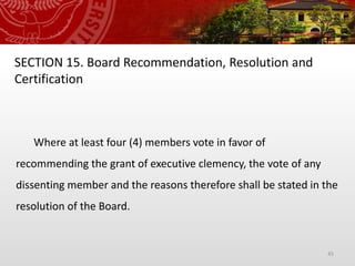 45
SECTION 15. Board Recommendation, Resolution and
Certification
Where at least four (4) members vote in favor of
recommending the grant of executive clemency, the vote of any
dissenting member and the reasons therefore shall be stated in the
resolution of the Board.
 
