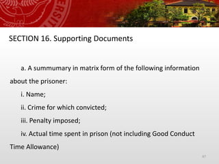 47
SECTION 16. Supporting Documents
a. A summumary in matrix form of the following information
about the prisoner:
i. Name;
ii. Crime for which convicted;
iii. Penalty imposed;
iv. Actual time spent in prison (not including Good Conduct
Time Allowance)
 