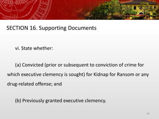 49
SECTION 16. Supporting Documents
vi. State whether:
(a) Convicted (prior or subsequent to conviction of crime for
which executive clemency is sought) for Kidnap for Ransom or any
drug-related offense; and
(b) Previously granted executive clemency.
 