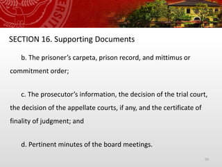 50
SECTION 16. Supporting Documents
b. The prisoner’s carpeta, prison record, and mittimus or
commitment order;
c. The prosecutor’s information, the decision of the trial court,
the decision of the appellate courts, if any, and the certificate of
finality of judgment; and
d. Pertinent minutes of the board meetings.
 