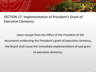 52
SECTION 17. Implementation of President’s Grant of
Executive Clemency
Upon receipt from the Office of the President of the
documents evidencing the President’s grant of executive clemency,
the Board shall cause the immediate implementation of said grant
of executive clemency.
 