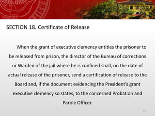 54
SECTION 18. Certificate of Release
When the grant of executive clemency entitles the prisoner to
be released from prison, the director of the Bureau of corrections
or Warden of the jail where he is confined shall, on the date of
actual release of the prisoner, send a certification of release to the
Board and, if the document evidencing the President’s grant
executive clemency so states, to the concerned Probation and
Parole Officer.
 