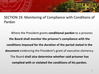 55
SECTION 19. Monitoring of Compliance with Conditions of
Pardon
Where the President grants conditional pardon to a prisoner,
the Board shall monitor the prisoner’s compliance with the
conditions imposed for the duration of the period stated in the
document evidencing the President’s grant of executive clemency.
The Board shall also determine whether said prisoner has
complied with or violated the conditions of his pardon.
 