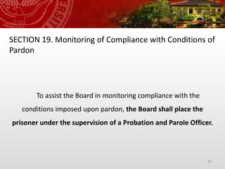 56
SECTION 19. Monitoring of Compliance with Conditions of
Pardon
To assist the Board in monitoring compliance with the
conditions imposed upon pardon, the Board shall place the
prisoner under the supervision of a Probation and Parole Officer.
 
