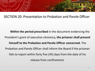 57
SECTION 20. Presentation to Probation and Parole Officer
Within the period prescribed in the document evidencing the
President’s grant of executive clemency, the prisoner shall present
himself to the Probation and Parole Officer concerned. The
Probation and Parole Officer shall inform the Board if the prisoner
fails to report within forty five (45) days from the date of his
release from confinement.
 