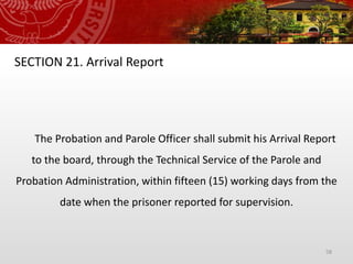 58
SECTION 21. Arrival Report
The Probation and Parole Officer shall submit his Arrival Report
to the board, through the Technical Service of the Parole and
Probation Administration, within fifteen (15) working days from the
date when the prisoner reported for supervision.
 