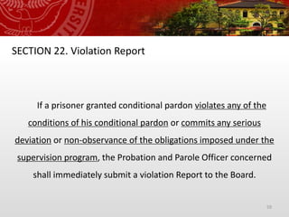 59
SECTION 22. Violation Report
If a prisoner granted conditional pardon violates any of the
conditions of his conditional pardon or commits any serious
deviation or non-observance of the obligations imposed under the
supervision program, the Probation and Parole Officer concerned
shall immediately submit a violation Report to the Board.
 