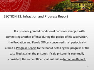 60
SECTION 23. Infraction and Progress Report
If a prisoner granted conditional pardon is charged with
committing another offense during the period of his supervision,
the Probation and Parole Officer concerned shall periodically
submit a Progress Report to the Board detailing the progress of the
case filed against the prisoner. If said prisoner is eventually
convicted, the same officer shall submit an Infraction Report.
 