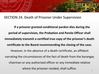 61
SECTION 24. Death of Prisoner Under Supervision
If a prisoner granted conditional pardon dies during the
period of supervision, the Probation and Parole Officer shall
immediately transmit a certified true copy of the prisoner’s death
certificate to the Board recommending the closing of the case.
However, in the absence of a death certificate, an affidavit
narrating the circumstances of the fact of death from the barangay
chairman or any authorized officer or any immediate relative
where the prisoner resided, shall suffice.
 