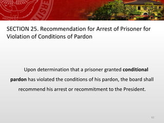 62
SECTION 25. Recommendation for Arrest of Prisoner for
Violation of Conditions of Pardon
Upon determination that a prisoner granted conditional
pardon has violated the conditions of his pardon, the board shall
recommend his arrest or recommitment to the President.
 