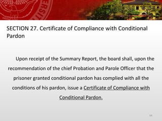 64
SECTION 27. Certificate of Compliance with Conditional
Pardon
Upon receipt of the Summary Report, the board shall, upon the
recommendation of the chief Probation and Parole Officer that the
prisoner granted conditional pardon has complied with all the
conditions of his pardon, issue a Certificate of Compliance with
Conditional Pardon.
 