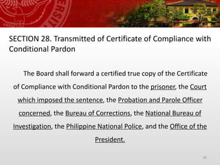 65
SECTION 28. Transmitted of Certificate of Compliance with
Conditional Pardon
The Board shall forward a certified true copy of the Certificate
of Compliance with Conditional Pardon to the prisoner, the Court
which imposed the sentence, the Probation and Parole Officer
concerned, the Bureau of Corrections, the National Bureau of
Investigation, the Philippine National Police, and the Office of the
President.
 
