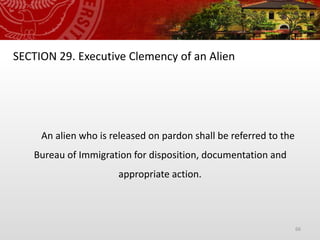 66
SECTION 29. Executive Clemency of an Alien
An alien who is released on pardon shall be referred to the
Bureau of Immigration for disposition, documentation and
appropriate action.
 