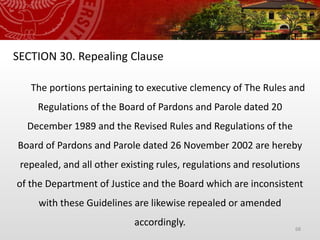 68
SECTION 30. Repealing Clause
The portions pertaining to executive clemency of The Rules and
Regulations of the Board of Pardons and Parole dated 20
December 1989 and the Revised Rules and Regulations of the
Board of Pardons and Parole dated 26 November 2002 are hereby
repealed, and all other existing rules, regulations and resolutions
of the Department of Justice and the Board which are inconsistent
with these Guidelines are likewise repealed or amended
accordingly.
 