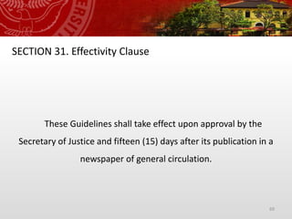 69
SECTION 31. Effectivity Clause
These Guidelines shall take effect upon approval by the
Secretary of Justice and fifteen (15) days after its publication in a
newspaper of general circulation.
 