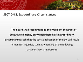 7
SECTION 3. Extraordinary Circumstances
The Board shall recommend to the President the grant of
executive clemency only when there exist extraordinary
circumstances such that the strict application of the law will result
in manifest injustice, such as when any of the following
circumstances are present:
 