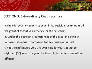 8
SECTION 3. Extraordinary Circumstances
a. the trial court or appellate court in its decision recommended
the grant of executive clemency for the prisoner;
b. Under the peculiar circumstances of the case, the penalty
imposed is too harsh compared to the crime committed;
c. Youthful offenders who are over nine (9) years but under
eighteen (18) years of age at the time of the commission of the
offense,
 