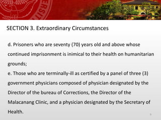 9
SECTION 3. Extraordinary Circumstances
d. Prisoners who are seventy (70) years old and above whose
continued imprisonment is inimical to their health on humanitarian
grounds;
e. Those who are terminally-ill as certified by a panel of three (3)
government physicians composed of physician designated by the
Director of the bureau of Corrections, the Director of the
Malacanang Clinic, and a physician designated by the Secretary of
Health.
 