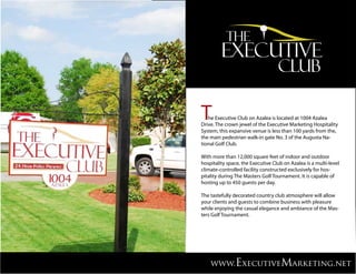 T  he Executive Club on Azalea is located at 1004 Azalea
Drive. The crown jewel of the Executive Marketing Hospitality
System, this expansive venue is less than 100 yards from the,
the main pedestrian walk-in gate No. 3 of the Augusta Na-
tional Golf Club.

With more than 12,000 square feet of indoor and outdoor
hospitality space, the Executive Club on Azalea is a multi-level
climate-controlled facility constructed exclusively for hos-
pitality during The Masters Golf Tournament. It is capable of
hosting up to 450 guests per day.

The tastefully decorated country club atmosphere will allow
your clients and guests to combine business with pleasure
while enjoying the casual elegance and ambiance of the Mas-
ters Golf Tournament.




    www.ExecutiveMarketing.net
 