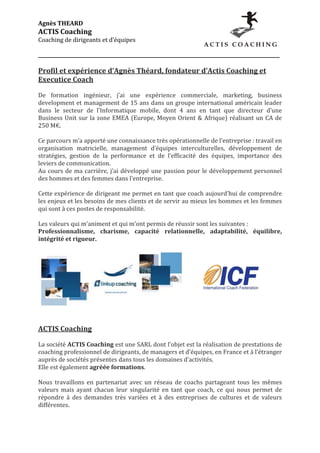 Agnès	
  THEARD	
  
ACTIS	
  Coaching	
  
Coaching	
  de	
  dirigeants	
  et	
  d’équipes	
  
	
                                                   	
                                                                                                	
  
_____________________________________________________________________________________________________	
  
	
  
Profil	
  et	
  expérience	
  d’Agnès	
  Théard,	
  fondateur	
  d’Actis	
  Coaching	
  et	
  
Executice	
  Coach	
  
	
  
De	
   formation	
   ingénieur,	
   j’ai	
   une	
   expérience	
   commerciale,	
   marketing,	
   business	
  
development	
  et	
  management	
  de	
  15	
  ans	
  dans	
  un	
  groupe	
  international	
  américain	
  leader	
  
dans	
   le	
   secteur	
   de	
   l’Informatique	
   mobile,	
   dont	
   4	
   ans	
   en	
   tant	
   que	
   directeur	
   d’une	
  
Business	
   Unit	
   sur	
   la	
   zone	
   EMEA	
   (Europe,	
   Moyen	
   Orient	
   &	
   Afrique)	
   réalisant	
   un	
   CA	
   de	
  
250	
  M€.	
  
	
  
Ce	
  parcours	
  m’a	
  apporté	
  une	
  connaissance	
  très	
  opérationnelle	
  de	
  l’entreprise	
  :	
  travail	
  en	
  
organisation	
   matricielle,	
   management	
   d’équipes	
   interculturelles,	
   développement	
   de	
  
stratégies,	
   gestion	
   de	
   la	
   performance	
   et	
   de	
   l’efficacité	
   des	
   équipes,	
   importance	
   des	
  
leviers	
  de	
  communication.	
  
Au	
   cours	
   de	
   ma	
   carrière,	
   j’ai	
   développé	
   une	
   passion	
   pour	
   le	
   développement	
   personnel	
  
des	
  hommes	
  et	
  des	
  femmes	
  dans	
  l’entreprise.	
  
	
  
Cette	
  expérience	
  de	
  dirigeant	
  me	
  permet	
  en	
  tant	
  que	
  coach	
  aujourd’hui	
  de	
  comprendre	
  
les	
  enjeux	
  et	
  les	
  besoins	
  de	
  mes	
  clients	
  et	
  de	
  servir	
  au	
  mieux	
  les	
  hommes	
  et	
  les	
  femmes	
  
qui	
  sont	
  à	
  ces	
  postes	
  de	
  responsabilité.	
  
	
  
Les	
  valeurs	
  qui	
  m’animent	
  et	
  qui	
  m’ont	
  permis	
  de	
  réussir	
  sont	
  les	
  suivantes	
  :	
  
Professionnalisme,	
   charisme,	
   capacité	
   relationnelle,	
   adaptabilité,	
   équilibre,	
  
intégrité	
  et	
  rigueur.	
  
	
  




                                                                                       	
  
	
  
	
  
ACTIS	
  Coaching	
  
	
  
La	
   société	
   ACTIS	
   Coaching	
   est	
   une	
   SARL	
   dont	
   l’objet	
   est	
   la	
   réalisation	
   de	
   prestations	
   de	
  
coaching	
  professionnel	
  de	
  dirigeants,	
  de	
  managers	
  et	
  d’équipes,	
  en	
  France	
  et	
  à	
  l’étranger	
  
auprès	
  de	
  sociétés	
  présentes	
  dans	
  tous	
  les	
  domaines	
  d’activités.	
  
Elle	
  est	
  également	
  agréée	
  formations.	
  
	
  
Nous	
   travaillons	
   en	
   partenariat	
   avec	
   un	
   réseau	
   de	
   coachs	
   partageant	
   tous	
   les	
   mêmes	
  
valeurs	
   mais	
   ayant	
   chacun	
   leur	
   singularité	
   en	
   tant	
   que	
   coach,	
   ce	
   qui	
   nous	
   permet	
   de	
  
répondre	
   à	
   des	
   demandes	
   très	
   variées	
   et	
   à	
   des	
   entreprises	
   de	
   cultures	
   et	
   de	
   valeurs	
  
différentes.	
  
 