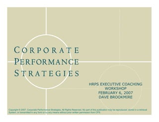 HRPS EXECUTIVE COACHING
                                                                                        WORKSHOP
                                                                                     FEBRUARY 6, 2007
                                                                                     DAVE BROOKMIRE


Copyright © 2007, Corporate Performance Strategies, All Rights Reserved. No part of this publication may be reproduced, stored in a retrieval
System, or transmitted in any form or by any means without prior written permission from CPS.
 