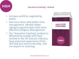 Executive Coaching – Outline
1
www.makingbusinessmatter.co.uk
• Increase profit by negotiating
better.
• Get more done with better time
management. Identify better
category opportunities with more
effective Category Management.
• Our 'Executive Coaching' product is
delivered by people who have
worked in the UK Grocery Industry,
have extensive experience of the
skill that you wish to develop, and
are experts in coaching.
 