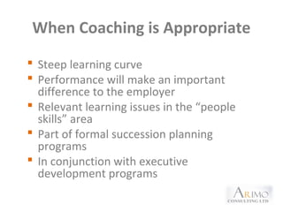 When Coaching is Appropriate
 Steep learning curve
 Performance will make an important
difference to the employer
 Relevant learning issues in the “people
skills” area
 Part of formal succession planning
programs
 In conjunction with executive
development programs
 