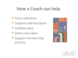 How a Coach can help
 Focus attention
 Improve self-discipline
 Validate data
 Share new ideas
 Support the learning
process
 