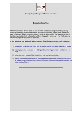 Strategic People Management & Talent Acquisition.




                                    Executive Coaching



When organisations decide to set up and invest in a Coaching programme they usually
do so because they hope and expect the process will positively influence the leadership
style, influencing skills or motivation at work of certain key people. The reasonable logic is
that the organisation itself will also benefit from the positive behaviours that the Coaching
activity will hopefully engender or reactivate.

In line with this, our feedback is that our own Coaching work does result in people:


   1) developing more effective ideas and tactics for making progress on key work issues.

   2) placing a greater emphasis on building and maintaining productive relationships at
      work

   3) becoming more aware of the impact they may be having on others

   4) feeling a renewed commitment to providing effective personal leadership behaviour
      at work and having a clearer understanding of any personal behavioural changes this
      may require of them.




                                                                                                 1
 