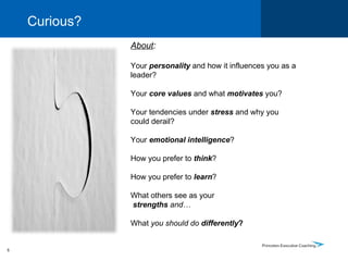 Curious? About : Your  personality  and how it influences you as a leader? Your  core values  and what  motivates   you? Your tendencies under   stress   and why you could derail? Your  emotional intelligence ? How you prefer to  think ? How you prefer to   learn ? What others see as your  strengths  and… What  you should do  differently ? 5 