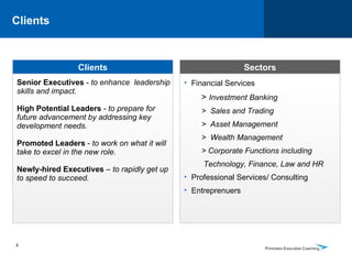 Clients  Clients Sectors Senior Executives  -  to enhance  leadership skills and impact. High Potential Leaders  -  to prepare for future advancement by addressing key development needs. Promoted Leaders  -  to work on what it will take to excel in the new role.  Newly-hired Executives  –  to rapidly get up to speed to succeed. Financial Services  >  Investment Banking >  Sales and Trading >  Asset Management >  Wealth Management   > Corporate Functions including Technology, Finance, Law and HR Professional Services/ Consulting Entreprenuers 8 