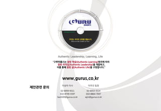 제안관렦 문의
"구루피플스는 참된 학습(Authentic Learning)원리에 따라
참된 리더십(Authentic Leadership)을 개발하고,
이를 통해 참된 삶(Authentic Life)을 구현합니다."
이상아 이사 이우짂 팀장
02-6959-9311
010-8749-5597
lsa1020@gurus.co.kr
02-6959-9314
010-8864-7047
wjin@gurus.co.kr
www.gurus.co.kr
 