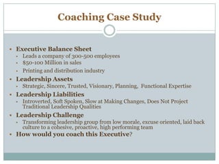 Coaching Case Study
 Executive Balance Sheet
 Leads a company of 300-500 employees
 $50-100 Million in sales
 Printing and distribution industry
 Leadership Assets
 Strategic, Sincere, Trusted, Visionary, Planning, Functional Expertise
 Leadership Liabilities
 Introverted, Soft Spoken, Slow at Making Changes, Does Not Project
Traditional Leadership Qualities
 Leadership Challenge
 Transforming leadership group from low morale, excuse oriented, laid back
culture to a cohesive, proactive, high performing team
 How would you coach this Executive?
 