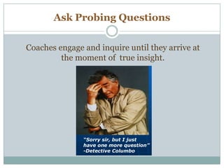 Ask Probing Questions
Masterful CoachingMasterful Coaching ©© 20072007
“Sorry sir, but I just
have one more question”
-Detective Columbo
Get Rid of the Taxi M
feeling that you have
to add value in the fi
five minutes
A coach Has a Certain Way of Being ….
Engaging and inquiring until you arrive at the momen
true insight
Coaches engage and inquire until they arrive at
the moment of true insight.
 