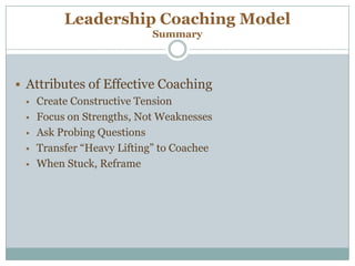 Leadership Coaching Model
Summary
 Attributes of Effective Coaching
 Create Constructive Tension
 Focus on Strengths, Not Weaknesses
 Ask Probing Questions
 Transfer “Heavy Lifting” to Coachee
 When Stuck, Reframe
 