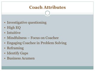 Coach Attributes
 Investigative questioning
 High EQ
 Intuitive
 Mindfulness – Focus on Coachee
 Engaging Coachee in Problem Solving
 Reframing
 Identify Gaps
 Business Acumen
 