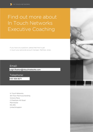 IN TOUCH NETWORKS
If you have any questions, please feel free to get
in touch your personal account manager, Matthew Jones.
In Touch Networks
4th Floor Peninsula Building
Victoria Place
2 Cheetham Hill Road
Manchester
M4 4FB
United Kingdom
Email:
di.goodgroves@intouchnetworks.com
Telephone:
0161 804 8634
Find out more about
In Touch Networks
Executive Coaching
Leigh.Rostron@intouchnetworks.com
0161 804 8071
 