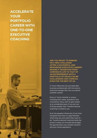 IN TOUCH NETWORKS
ARE YOU READY TO EMBARK
ON A NEW CHALLENGE
AFTER A SUCCESSFUL AND
REWARDING EXECUTIVE CAREER?
MAKING A TRANSITION FROM
CORPORATE LIFE TO THAT OF
AN ENTREPRENEUR WITH A
PORTFOLIO OF ROLES CAN BE
CHALLENGING AND COMPLEX,
EVEN FOR THE BEST OF US.
In Touch Networks has provided elite
business professionals with the tools to
build and manage their own successful
portfolio careers.
Every In Touch member is unique,
including their needs, aspirations and
motivations. Many want to gain results
at an accelerated pace. If you are one
of those people, then Transformational
Coaching is suited to you.
Even the greatest influencers of our time
recognise that there is a gap between
where they are and where they want to
be. Transformational Coaching holds the
power to keep you focused and bridges
the gap between your present situation
and your future aspirations.
ACCELERATE
YOUR
PORTFOLIO
CAREER WITH
ONE-TO-ONE
EXECUTIVE
COACHING
 