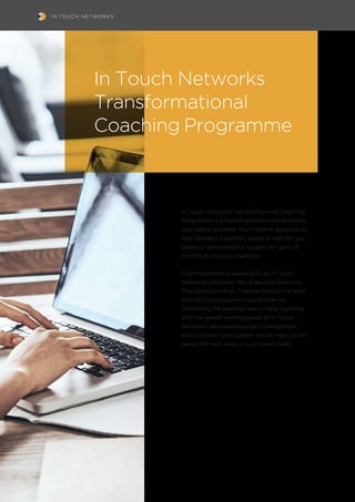 IN TOUCH NETWORKS
In Touch Networks Transformational Coaching
Programme is a flexible programme catering to
your personal needs. You’ll receive guidance to
help decide if a portfolio career is right for you,
practical advice and full support for up to 12
months during your transition.
The Programme is available to all In Touch
Networks platforms: Non-Executive Directors,
The Consultant Hub, Finance Director Network,
Women Directors and Investor Director.
Combining the personal one-to-one coaching
with the award-winning power of In Touch
Networks’ dedicated account management
and customer care support, we will help you to
realise the next steps in your career path.
In Touch Networks
Transformational
Coaching Programme
 