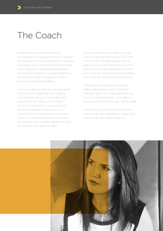 IN TOUCH NETWORKS
The Coach
Amanda Clarke is an award-winning
entrepreneur, non-executive director, speaker,
facilitator and writer with the ability to enthuse
and inspire. She utilises the world’s best tools
& technologies for enhanced performance.
Amanda has developed a unique leadership
development toolkit, Accelerbrain, which
focuses on mindset excellence.
As a non-executive director, she specialises
in bringing an independent perspective
to businesses, along with a broader and
external view of matters. She is highly-
proficient in mentoring, coaching & team
development skills to help executives
achieve their business goals by providing
support for real improvements in business
performance. She provides valuable insights
into the new boardroom mindset.
Prior to joining In Touch Networks, she
spent 16 years as the Founder & CEO for
a North West consultancy business, 5
years as a consultant and non-executive
director, and 8 years as a Board Trusted
Advisor to 18 companies across the globe.
She currently holds two board positions.
Amanda is the co-author of the best-
selling collaborative book, ‘Stories of
Transformation.’ She graduated from the
University of Manchester - now Alliance
Manchester Business School - with an MBA.
In addition, we have a team of executive
coaches who are dedicated to supporting
you through your career transition.
 