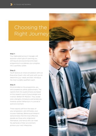 IN TOUCH NETWORKS
Choosing the
Right Journey
Step 1:
Your dedicated account manager will
ascertain what type of coaching you
will require and recommend the best
programme to accelerate your progress
into a portfolio career.
Step 2:
You’ll receive an initial consultation with our
Executive Coach, who will work with you to
determine your needs and then introduce
the most suitably-qualified coach.
Step 3:
Once enrolled on the programme, you
will complete an online questionnaire. The
reports from this questionnaire are based
on the research work of psychologist and
inventor William M. Marston. They reveal
one’s strengths, limitations and tendencies
towards certain behaviours in a social or
work environment.
These reports will form the basis of
your progression, and ultimately your
success roadmap. Behavioural research
demonstrates that the most effective
people are those who understand
themselves, and hence who can meet
the demands of their environment.
achieve your next milestones.
 
