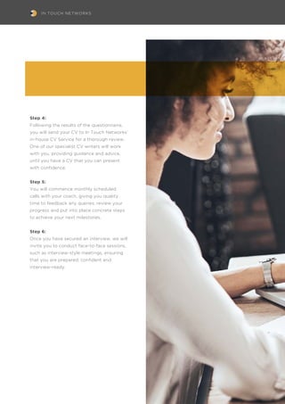 IN TOUCH NETWORKS
Step 4:
Following the results of the questionnaire,
you will send your CV to In Touch Networks’
in-house CV Service for a thorough review.
One of our specialist CV writers will work
with you, providing guidance and advice,
until you have a CV that you can present
with confidence.
Step 5:
You will commence monthly scheduled
calls with your coach, giving you quality
time to feedback any queries, review your
progress and put into place concrete steps
to achieve your next milestones.
Step 6:
Once you have secured an interview, we will
invite you to conduct face-to-face sessions,
such as interview-style meetings, ensuring
that you are prepared, confident and
interview-ready.
 