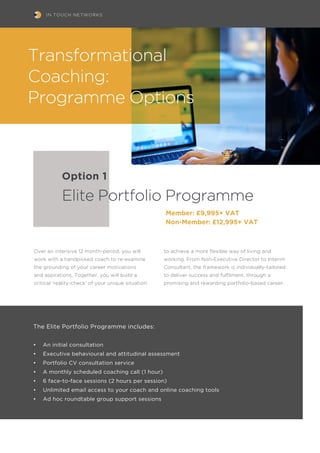 IN TOUCH NETWORKS
Over an intensive 12 month-period, you will
work with a handpicked coach to re-examine
the grounding of your career motivations
and aspirations. Together, you will build a
critical ‘reality-check’ of your unique situation
The Elite Portfolio Programme includes:
•	 An initial consultation
•	 Executive behavioural and attitudinal assessment
•	 Portfolio CV consultation service
•	 A monthly scheduled coaching call (1 hour)
•	 6 face-to-face sessions (2 hours per session)
•	 Unlimited email access to your coach and online coaching tools
•	 Ad hoc roundtable group support sessions
Option 1
Elite Portfolio Programme
to achieve a more flexible way of living and
working. From Non-Executive Director to Interim
Consultant, the framework is individually-tailored
to deliver success and fulfilment, through a
promising and rewarding portfolio-based career.
Transformational
Coaching:
Programme Options
Member: £9,995+ VAT
Non-Member: £12,995+ VAT
 