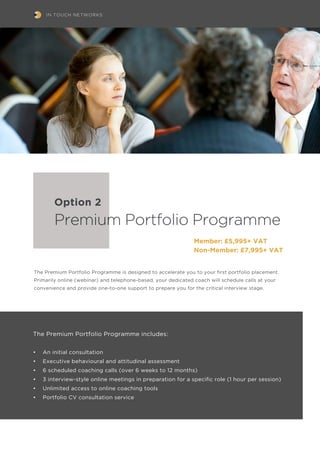 IN TOUCH NETWORKS
The Premium Portfolio Programme is designed to accelerate you to your first portfolio placement.
Primarily online (webinar) and telephone-based, your dedicated coach will schedule calls at your
convenience and provide one-to-one support to prepare you for the critical interview stage.
The Premium Portfolio Programme includes:
•	 An initial consultation
•	 Executive behavioural and attitudinal assessment
•	 6 scheduled coaching calls (over 6 weeks to 12 months)
•	 3 interview-style online meetings in preparation for a specific role (1 hour per session)
•	 Unlimited access to online coaching tools
•	 Portfolio CV consultation service
Premium Portfolio Programme
Member: £5,995+ VAT
Non-Member: £7,995+ VAT
Option 2
 